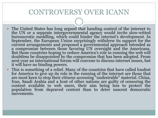 CONTROVERSY OVER ICANN
 The United States has long argued that handing control of the internet to
the UN or a separate intergovernmental agency would invite slow-witted
bureaucratic meddling, which could hinder the internet's development. In
September, the European Union surprisingly withdrew its support for the
current arrangements and proposed a governmental approach intended as
a compromise between those favoring UN oversight and the Americans.
But those countries hoping to reduce America's role in running the web will
doubtless be disappointed by the compromise that has been adopted. From
next year an international forum will convene to discuss internet issues, but
it will have no binding powers.
 This is something of a relief. Many of the countries that have called loudest
for America to give up its role in the running of the internet are those that
are most keen to stop their citizens accessing “undesirable” material. China,
Iran, Saudi Arabia and a host of other nations are guilty of censoring the
content available to web users, their aim being less to protect the
population from depraved content than to deter nascent democratic
movements.
 