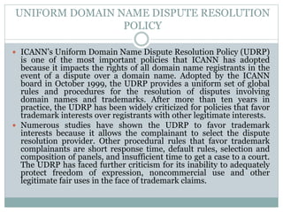 UNIFORM DOMAIN NAME DISPUTE RESOLUTION
POLICY
 ICANN’s Uniform Domain Name Dispute Resolution Policy (UDRP)
is one of the most important policies that ICANN has adopted
because it impacts the rights of all domain name registrants in the
event of a dispute over a domain name. Adopted by the ICANN
board in October 1999, the UDRP provides a uniform set of global
rules and procedures for the resolution of disputes involving
domain names and trademarks. After more than ten years in
practice, the UDRP has been widely criticized for policies that favor
trademark interests over registrants with other legitimate interests.
 Numerous studies have shown the UDRP to favor trademark
interests because it allows the complainant to select the dispute
resolution provider. Other procedural rules that favor trademark
complainants are short response time, default rules, selection and
composition of panels, and insufficient time to get a case to a court.
The UDRP has faced further criticism for its inability to adequately
protect freedom of expression, noncommercial use and other
legitimate fair uses in the face of trademark claims.
 