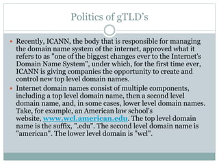 Politics of gTLD’s
 Recently, ICANN, the body that is responsible for managing
the domain name system of the internet, approved what it
refers to as "one of the biggest changes ever to the Internet's
Domain Name System", under which, for the first time ever,
ICANN is giving companies the opportunity to create and
control new top level domain names.
 Internet domain names consist of multiple components,
including a top level domain name, then a second level
domain name, and, in some cases, lower level domain names.
Take, for example, an American law school's
website, www.wcl.american.edu. The top level domain
name is the suffix, ".edu". The second level domain name is
"american". The lower level domain is "wcl".
 