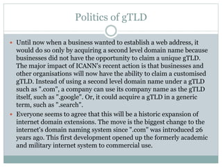 Politics of gTLD
 Until now when a business wanted to establish a web address, it
would do so only by acquiring a second level domain name because
businesses did not have the opportunity to claim a unique gTLD.
The major impact of ICANN's recent action is that businesses and
other organisations will now have the ability to claim a customised
gTLD. Instead of using a second level domain name under a gTLD
such as ".com", a company can use its company name as the gTLD
itself, such as ".google". Or, it could acquire a gTLD in a generic
term, such as ".search".
 Everyone seems to agree that this will be a historic expansion of
internet domain extensions. The move is the biggest change to the
internet's domain naming system since ".com" was introduced 26
years ago. This first development opened up the formerly academic
and military internet system to commercial use.
 