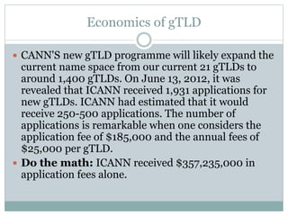 Economics of gTLD
 CANN'S new gTLD programme will likely expand the
current name space from our current 21 gTLDs to
around 1,400 gTLDs. On June 13, 2012, it was
revealed that ICANN received 1,931 applications for
new gTLDs. ICANN had estimated that it would
receive 250-500 applications. The number of
applications is remarkable when one considers the
application fee of $185,000 and the annual fees of
$25,000 per gTLD.
 Do the math: ICANN received $357,235,000 in
application fees alone.
 