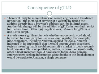 Consequence of gTLD
 There will likely be more reliance on search engines, and less direct
navigation - the method of arriving at a website by typing the
address directly into a browser's address bar - by internet users.
Another big change will be the addition of gTLDs in non-Latin script
for the first time. Of the 1,931 applications, 116 were for gTLDs in
non-Latin script.
 A much more significant issue is whether any generic word should
be owned by a company for use as a closed registry. For example,
nine companies, including Amazon, applied for .book. Amazon
indicated in its application that it would operate .book as a closed
registry meaning that it would not permit a market in .book second-
level domains. Thus, no publisher, author, reviewer, or significantly,
other e-book merchant would have access to the .book domain.
Internet users seeking information about books in the .book domain
would be captive to Amazon, a single company.
 