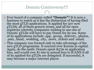 Donuts Controversy!!!
 Ever heard of a company called “Donuts”? It is now a
business to watch as it has the distinction of having filed
the most gTLD applications. It applied for 307 new
gTLDS, all of them generic terms, and all for open
registries whereby companies wishing to use one of
Donuts' gTLDs will have to pay Donut for its use. Some
of its applications include .app, .group, .delivery, .photos,
.pets, .band, .wedding, .city, .news, .tickets and .email.
 This company was formed only to take advantage of the
new gTLD programme. It sourced over $100m in capital.
Again, do the math: Donuts spent $57m in application
fees, and would owe $7.6m in annual fees to ICANN if all
of its applied-for gTLDs are delegated. If successful, it
may become a major internet player.
 