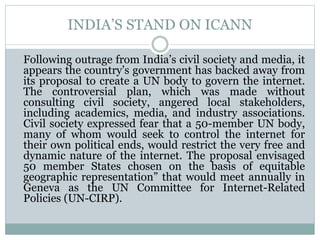 INDIA’S STAND ON ICANN
Following outrage from India’s civil society and media, it
appears the country’s government has backed away from
its proposal to create a UN body to govern the internet.
The controversial plan, which was made without
consulting civil society, angered local stakeholders,
including academics, media, and industry associations.
Civil society expressed fear that a 50-member UN body,
many of whom would seek to control the internet for
their own political ends, would restrict the very free and
dynamic nature of the internet. The proposal envisaged
50 member States chosen on the basis of equitable
geographic representation” that would meet annually in
Geneva as the UN Committee for Internet-Related
Policies (UN-CIRP).
 