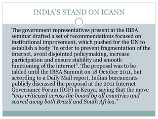 INDIA’S STAND ON ICANN
The government representatives present at the IBSA
seminar drafted a set of recommendations focused on
institutional improvement, which pushed for the UN to
establish a body “in order to prevent fragmentation of the
internet, avoid disjointed policymaking, increase
participation and ensure stability and smooth
functioning of the internet”. The proposal was to be
tabled until the IBSA Summit on 18 October 2011, but
according to a Daily Mail report, Indian bureaucrats
publicly discussed the proposal at the 2011 Internet
Governance Forum (IGF) in Kenya, saying that the move
“was criticized across the board by all countries and
scared away both Brazil and South Africa.”
 