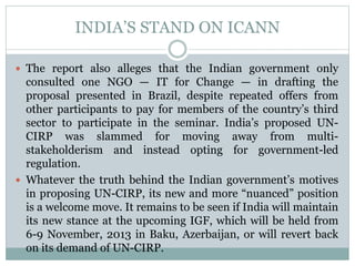 INDIA’S STAND ON ICANN
 The report also alleges that the Indian government only
consulted one NGO — IT for Change — in drafting the
proposal presented in Brazil, despite repeated offers from
other participants to pay for members of the country’s third
sector to participate in the seminar. India’s proposed UN-
CIRP was slammed for moving away from multi-
stakeholderism and instead opting for government-led
regulation.
 Whatever the truth behind the Indian government’s motives
in proposing UN-CIRP, its new and more “nuanced” position
is a welcome move. It remains to be seen if India will maintain
its new stance at the upcoming IGF, which will be held from
6-9 November, 2013 in Baku, Azerbaijan, or will revert back
on its demand of UN-CIRP.
 