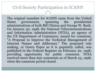Civil Society Participation in ICANN
The original mandate for ICANN came from the United
States government, spanning the presidential
administrations of both Bill Clinton and George W. Bush.
On January 30, 1998, the National Telecommunications
and Information Administration (NTIA), an agency of
the US Department of Commerce, issued for comment,
"A Proposal to Improve the Technical Management of
Internet Names and Addresses." The proposed rule
making, or Green Paper as it is popularly called, was
published in the Federal Register on February 20, 1998,
providing opportunity for public comment. NTIA
received more than 650 comments as of March 23, 1998,
when the comment period closed.
 