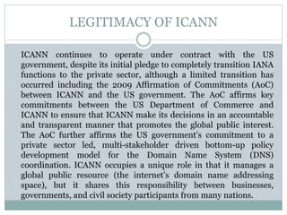 LEGITIMACY OF ICANN
ICANN continues to operate under contract with the US
government, despite its initial pledge to completely transition IANA
functions to the private sector, although a limited transition has
occurred including the 2009 Affirmation of Commitments (AoC)
between ICANN and the US government. The AoC affirms key
commitments between the US Department of Commerce and
ICANN to ensure that ICANN make its decisions in an accountable
and transparent manner that promotes the global public interest.
The AoC further affirms the US government’s commitment to a
private sector led, multi-stakeholder driven bottom-up policy
development model for the Domain Name System (DNS)
coordination. ICANN occupies a unique role in that it manages a
global public resource (the internet’s domain name addressing
space), but it shares this responsibility between businesses,
governments, and civil society participants from many nations.
 