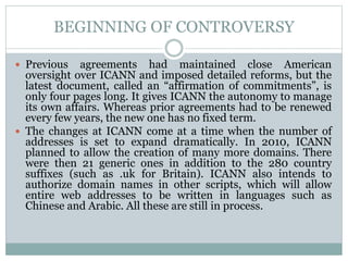 BEGINNING OF CONTROVERSY
 Previous agreements had maintained close American
oversight over ICANN and imposed detailed reforms, but the
latest document, called an “affirmation of commitments”, is
only four pages long. It gives ICANN the autonomy to manage
its own affairs. Whereas prior agreements had to be renewed
every few years, the new one has no fixed term.
 The changes at ICANN come at a time when the number of
addresses is set to expand dramatically. In 2010, ICANN
planned to allow the creation of many more domains. There
were then 21 generic ones in addition to the 280 country
suffixes (such as .uk for Britain). ICANN also intends to
authorize domain names in other scripts, which will allow
entire web addresses to be written in languages such as
Chinese and Arabic. All these are still in process.
 