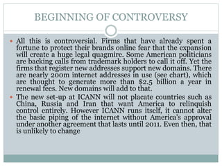 BEGINNING OF CONTROVERSY
 All this is controversial. Firms that have already spent a
fortune to protect their brands online fear that the expansion
will create a huge legal quagmire. Some American politicians
are backing calls from trademark holders to call it off. Yet the
firms that register new addresses support new domains. There
are nearly 200m internet addresses in use (see chart), which
are thought to generate more than $2.5 billion a year in
renewal fees. New domains will add to that.
 The new set-up at ICANN will not placate countries such as
China, Russia and Iran that want America to relinquish
control entirely. However ICANN runs itself, it cannot alter
the basic piping of the internet without America's approval
under another agreement that lasts until 2011. Even then, that
is unlikely to change
 