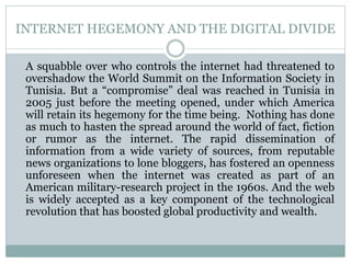 INTERNET HEGEMONY AND THE DIGITAL DIVIDE
A squabble over who controls the internet had threatened to
overshadow the World Summit on the Information Society in
Tunisia. But a “compromise” deal was reached in Tunisia in
2005 just before the meeting opened, under which America
will retain its hegemony for the time being. Nothing has done
as much to hasten the spread around the world of fact, fiction
or rumor as the internet. The rapid dissemination of
information from a wide variety of sources, from reputable
news organizations to lone bloggers, has fostered an openness
unforeseen when the internet was created as part of an
American military-research project in the 1960s. And the web
is widely accepted as a key component of the technological
revolution that has boosted global productivity and wealth.
 