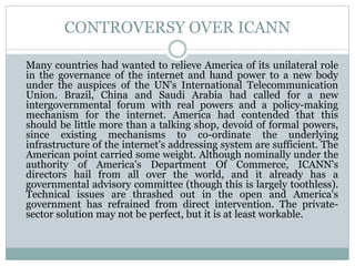CONTROVERSY OVER ICANN
Many countries had wanted to relieve America of its unilateral role
in the governance of the internet and hand power to a new body
under the auspices of the UN's International Telecommunication
Union. Brazil, China and Saudi Arabia had called for a new
intergovernmental forum with real powers and a policy-making
mechanism for the internet. America had contended that this
should be little more than a talking shop, devoid of formal powers,
since existing mechanisms to co-ordinate the underlying
infrastructure of the internet's addressing system are sufficient. The
American point carried some weight. Although nominally under the
authority of America's Department Of Commerce, ICANN's
directors hail from all over the world, and it already has a
governmental advisory committee (though this is largely toothless).
Technical issues are thrashed out in the open and America's
government has refrained from direct intervention. The private-
sector solution may not be perfect, but it is at least workable.
 