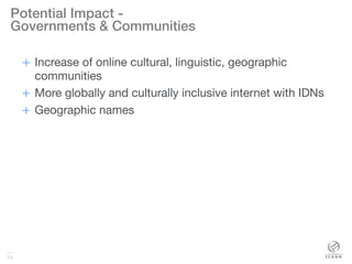 14
Potential Impact -!
Governments & Communities!
+  Increase of online cultural, linguistic, geographic
communities
+  More globally and culturally inclusive internet with IDNs
+  Geographic names
14
 