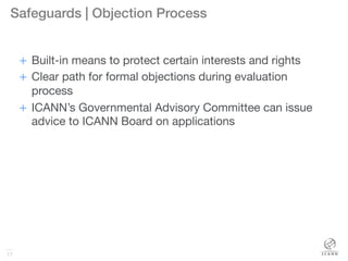 17
Safeguards | Objection Process!
+  Built-in means to protect certain interests and rights
+  Clear path for formal objections during evaluation
process
+  ICANN’s Governmental Advisory Committee can issue
advice to ICANN Board on applications
17
 
