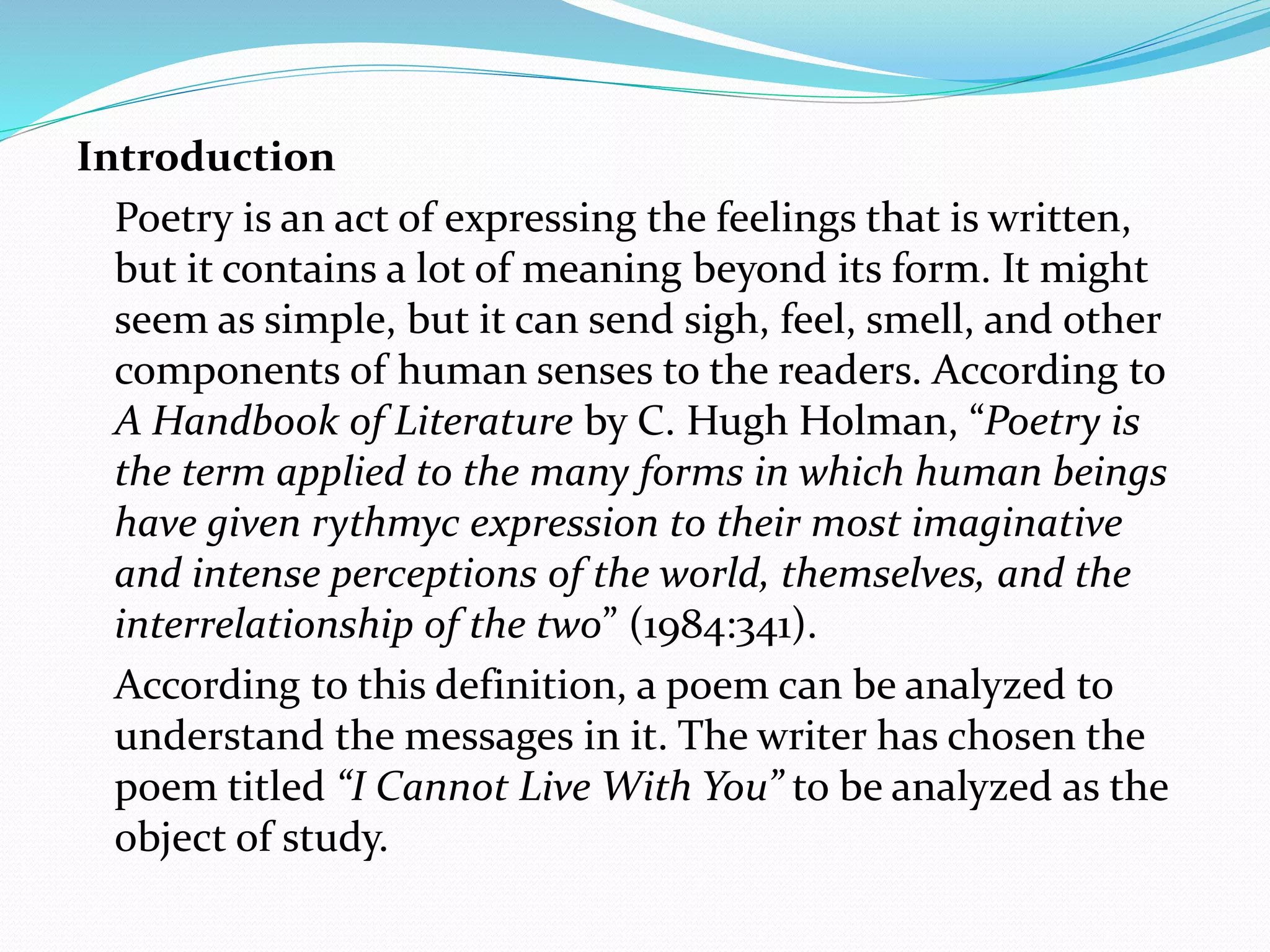 Introduction
Poetry is an act of expressing the feelings that is written,
but it contains a lot of meaning beyond its form. It might
seem as simple, but it can send sigh, feel, smell, and other
components of human senses to the readers. According to
A Handbook of Literature by C. Hugh Holman, “Poetry is
the term applied to the many forms in which human beings
have given rythmyc expression to their most imaginative
and intense perceptions of the world, themselves, and the
interrelationship of the two” (1984:341).
According to this definition, a poem can be analyzed to
understand the messages in it. The writer has chosen the
poem titled “I Cannot Live With You” to be analyzed as the
object of study.
 