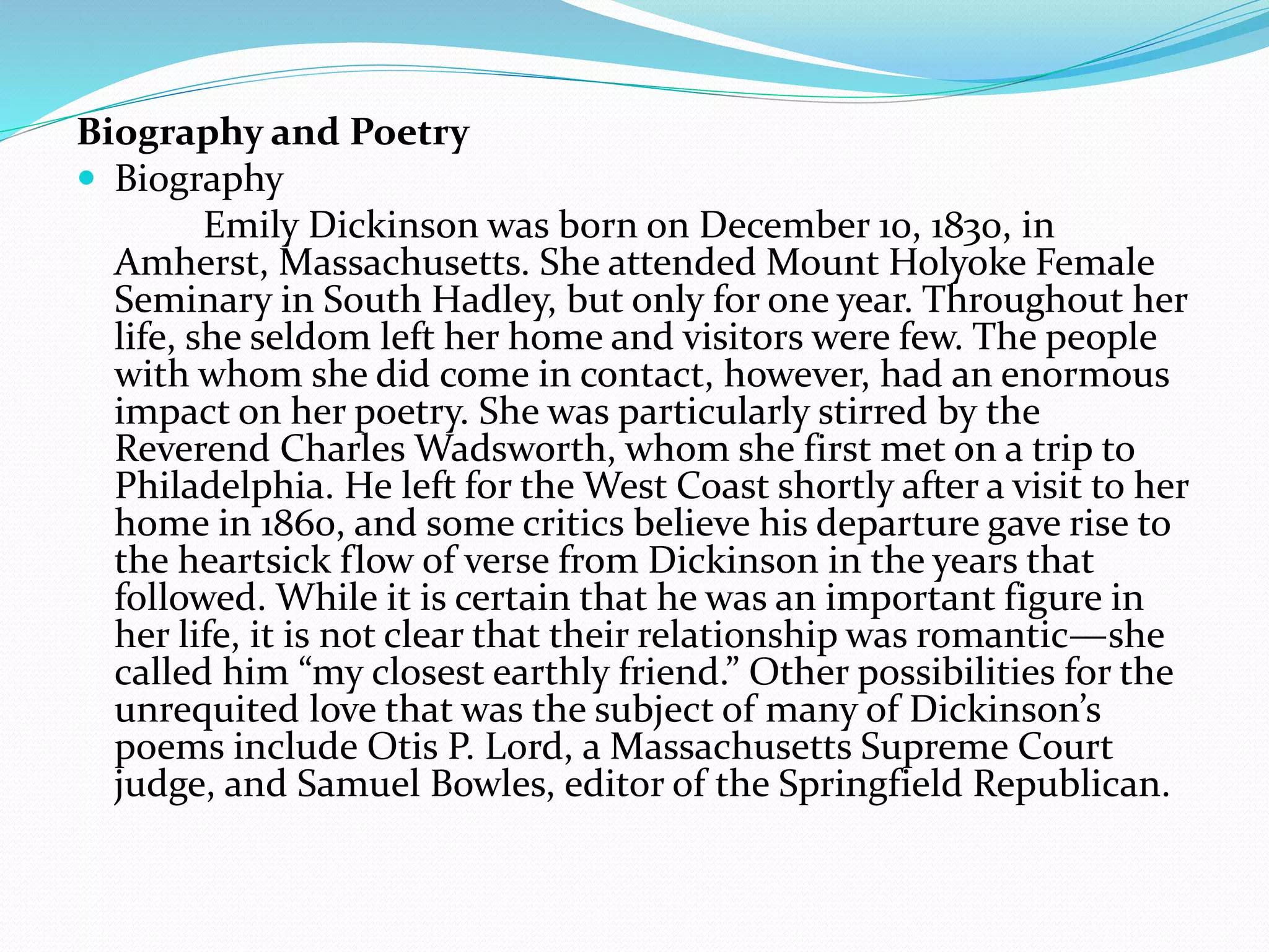 Biography and Poetry
 Biography
Emily Dickinson was born on December 10, 1830, in
Amherst, Massachusetts. She attended Mount Holyoke Female
Seminary in South Hadley, but only for one year. Throughout her
life, she seldom left her home and visitors were few. The people
with whom she did come in contact, however, had an enormous
impact on her poetry. She was particularly stirred by the
Reverend Charles Wadsworth, whom she first met on a trip to
Philadelphia. He left for the West Coast shortly after a visit to her
home in 1860, and some critics believe his departure gave rise to
the heartsick flow of verse from Dickinson in the years that
followed. While it is certain that he was an important figure in
her life, it is not clear that their relationship was romantic—she
called him “my closest earthly friend.” Other possibilities for the
unrequited love that was the subject of many of Dickinson’s
poems include Otis P. Lord, a Massachusetts Supreme Court
judge, and Samuel Bowles, editor of the Springfield Republican.
 