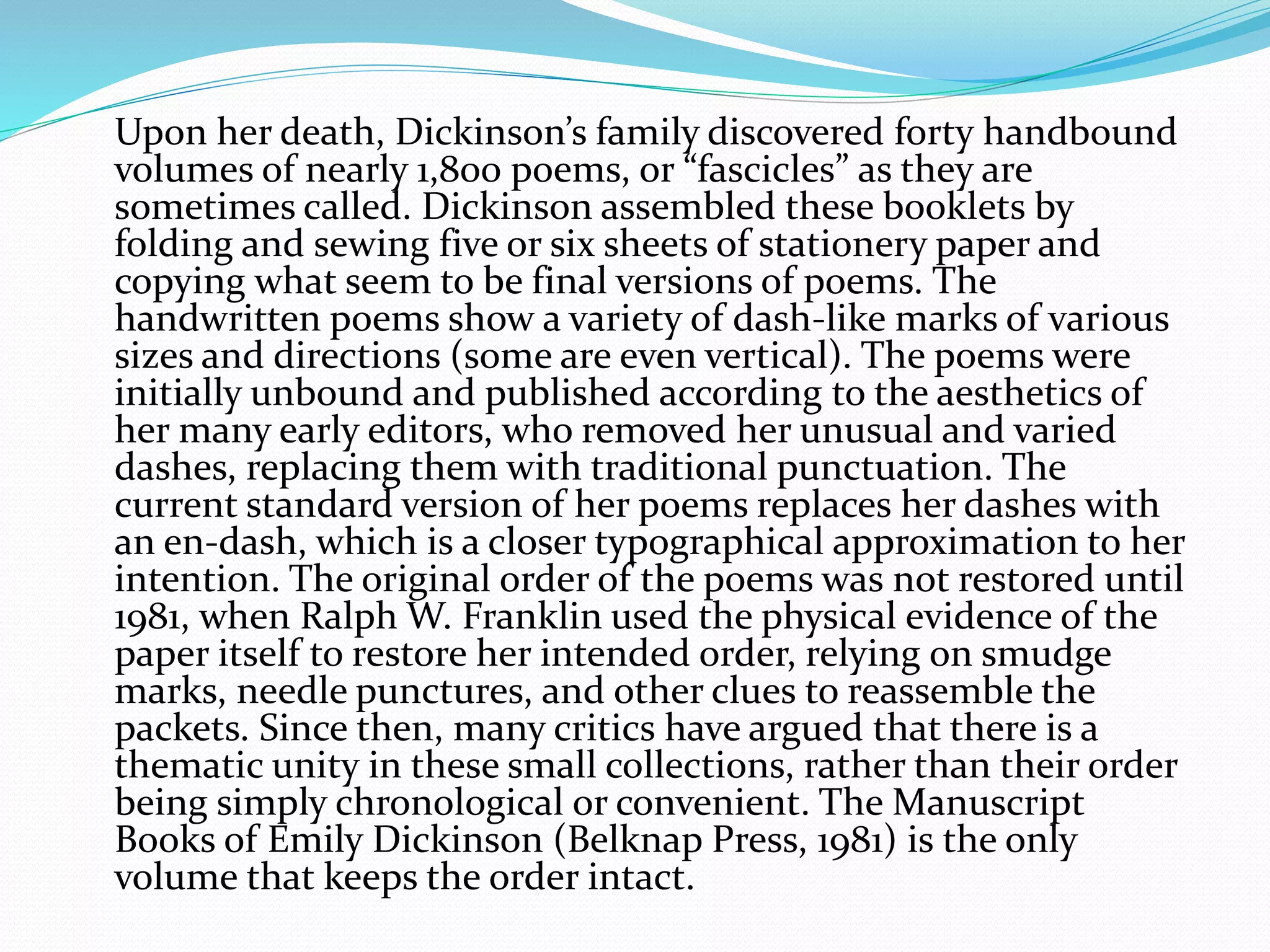 Upon her death, Dickinson’s family discovered forty handbound
volumes of nearly 1,800 poems, or “fascicles” as they are
sometimes called. Dickinson assembled these booklets by
folding and sewing five or six sheets of stationery paper and
copying what seem to be final versions of poems. The
handwritten poems show a variety of dash-like marks of various
sizes and directions (some are even vertical). The poems were
initially unbound and published according to the aesthetics of
her many early editors, who removed her unusual and varied
dashes, replacing them with traditional punctuation. The
current standard version of her poems replaces her dashes with
an en-dash, which is a closer typographical approximation to her
intention. The original order of the poems was not restored until
1981, when Ralph W. Franklin used the physical evidence of the
paper itself to restore her intended order, relying on smudge
marks, needle punctures, and other clues to reassemble the
packets. Since then, many critics have argued that there is a
thematic unity in these small collections, rather than their order
being simply chronological or convenient. The Manuscript
Books of Emily Dickinson (Belknap Press, 1981) is the only
volume that keeps the order intact.
 