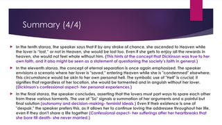 Summary (4/4)
 In the tenth stanza, the speaker says that if by any stroke of chance, she ascended to Heaven while
the lover is “lost,” or not in Heaven, she would be lost too. Even if she gets to enjoy all the rewards in
heaven, she would not feel whole without him. (This hints at the concept that Dickinson was true to her
own faith, and it also might be seen as a statement of questioning the society’s faith in general.)
 In the eleventh stanza, the concept of eternal separation is once again emphasized. The speaker
envisions a scenario where her lover is "saved," entering Heaven while she is "condemned" elsewhere.
This circumstance would be akin to her own personal hell. The symbolic use of "Hell" is crucial; it
signifies that regardless of her location, she would be tormented and in anguish without her lover.
(Dickinson’s confessional aspect- her personal experiences.)
 In the final stanza, the speaker concludes, asserting that the lovers must part ways to spare each other
from these various torments. The use of "So" signals a summation of her arguments and a painful but
final solution (autonomy and decision-making- feminist ideals.) Even if their existence is one of
"despair," the speaker prefers this, as it allows her to continue loving the addressee throughout her life,
even if they don't share a life together (Confessional aspect- her sufferings after her heartbreaks that
she bore till death- she never married.)
 