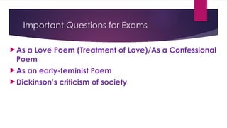 Important Questions for Exams
 As a Love Poem (Treatment of Love)/As a Confessional
Poem
 As an early-feminist Poem
 Dickinson’s criticism of society
 