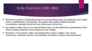Emily Dickinson (1830-1886)
 Dickinson's poetry is characterized by its unconventional style, including her use of slant
rhyme, capitalization, and dashes. Her poetry often defies traditional poetic
conventions, making it stand out from other poets of her time.
 Her poetry is often seen as an early feminist voice, as she defied the expectations of her
time by being outspoken and emotional in her writing.
 Dickinson, in her poems, often uses images from nature, religion, law, music,
commerce, medicine, fashion, and domestic activities to probe universal themes.
 