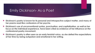 Emily Dickinson- As a Poet
 Dickinson's poetry is known for its personal and introspective subject matter, and many of
her poems read like confessions of her psyche.
 Dickinson's use of unconventional syntax, punctuation, and capitalization, as well as her
focus on the individual experience, have been cited as evidence of her influence on the
confessional poetry movement.
 Dickinson's poetry is often seen as an early feminist voice, as she defied the expectations
of her time by being outspoken and emotional in her writing.
 