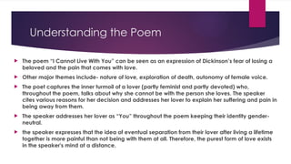 Understanding the Poem
 The poem “I Cannot Live With You” can be seen as an expression of Dickinson’s fear of losing a
beloved and the pain that comes with love.
 Other major themes include- nature of love, exploration of death, autonomy of female voice.
 The poet captures the inner turmoil of a lover (partly feminist and partly devoted) who,
throughout the poem, talks about why she cannot be with the person she loves. The speaker
cites various reasons for her decision and addresses her lover to explain her suffering and pain in
being away from them.
 The speaker addresses her lover as “You” throughout the poem keeping their identity gender-
neutral.
 the speaker expresses that the idea of eventual separation from their lover after living a lifetime
together is more painful than not being with them at all. Therefore, the purest form of love exists
in the speaker's mind at a distance.
 