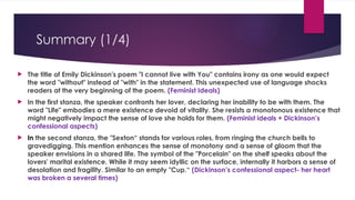 Summary (1/4)
 The title of Emily Dickinson's poem "I cannot live with You" contains irony as one would expect
the word "without" instead of "with" in the statement. This unexpected use of language shocks
readers at the very beginning of the poem. (Feminist Ideals)
 In the first stanza, the speaker confronts her lover, declaring her inability to be with them. The
word "Life" embodies a mere existence devoid of vitality. She resists a monotonous existence that
might negatively impact the sense of love she holds for them. (Feminist ideals + Dickinson’s
confessional aspects)
 In the second stanza, the "Sexton“ stands for various roles, from ringing the church bells to
gravedigging. This mention enhances the sense of monotony and a sense of gloom that the
speaker envisions in a shared life. The symbol of the "Porcelain" on the shelf speaks about the
lovers' marital existence. While it may seem idyllic on the surface, internally it harbors a sense of
desolation and fragility. Similar to an empty "Cup.“ (Dickinson’s confessional aspect- her heart
was broken a several times)
 