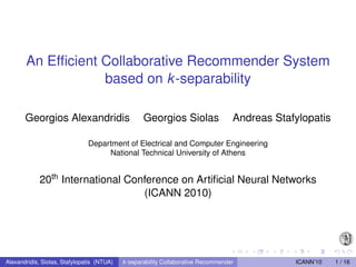 An Efﬁcient Collaborative Recommender System
                   based on k -separability

       Georgios Alexandridis                       Georgios Siolas                  Andreas Stafylopatis

                               Department of Electrical and Computer Engineering
                                    National Technical University of Athens


            20th International Conference on Artiﬁcial Neural Networks
                                  (ICANN 2010)




Alexandridis, Siolas, Stafylopatis (NTUA)   k -separability Collaborative Recommender           ICANN’10   1 / 16
 