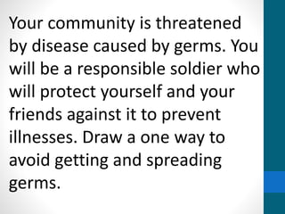 Your community is threatened
by disease caused by germs. You
will be a responsible soldier who
will protect yourself and your
friends against it to prevent
illnesses. Draw a one way to
avoid getting and spreading
germs.
 
