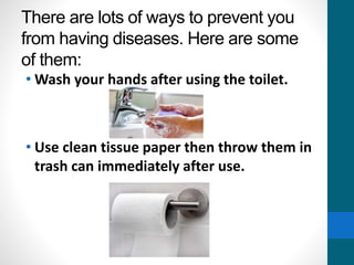 There are lots of ways to prevent you
from having diseases. Here are some
of them:
• Wash your hands after using the toilet.
• Use clean tissue paper then throw them in
trash can immediately after use.
 