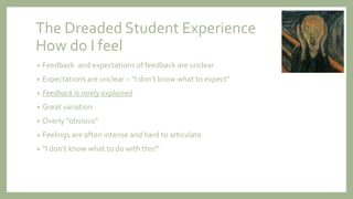 The Dreaded Student Experience
How do I feel
• Feedback and expectations of feedback are unclear
• Expectations are unclear – “I don’t know what to expect”
• Feedback is rarely explained
• Great variation
• Overly "obvious”
• Feelings are often intense and hard to articulate
• “I don’t know what to do with this!”
 