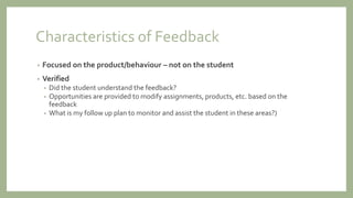 Characteristics of Feedback
• Focused on the product/behaviour – not on the student
• Verified
• Did the student understand the feedback?
• Opportunities are provided to modify assignments, products, etc. based on the
feedback
• What is my follow up plan to monitor and assist the student in these areas?)
 
