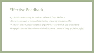 Effective Feedback
• 3 conditions necessary for students to benefit from feedback
• Possess a concept of the goal/ standard or reference being aimed for
• Compare the actual (current) level of performance with that goal or standard
• Engage in appropriate action which leads to some closure of the gap (Sadler, 1989)
 
