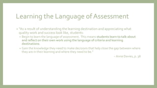 Learning the Language of Assessment
• “As a result of understanding the learning destination and appreciating what
quality work and success look like, students:
• Begin to learn the language of assessment. This means students learn to talk about
and reflect on their own work using the language of criteria and learning
destinations.
• Gain the knowledge they need to make decisions that help close the gap between where
they are in their learning and where they need to be.”
~ Anne Davies, p. 38
 