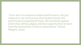 “ If our aim is to improve student performance, not just
measure it, we must ensure that students know the
performances expected of them, the standards against
which they will be judged, and have opportunities to learn
from the assessment in future assessments.” (Grant
Wiggins, 2002)
 