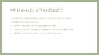 What exactly is “Feedback”?
• Information about how one performs in relation to a stated goal
• Effective Feedback provides
1. Information about what happened/ was done
2. An evaluation of how well or otherwise the task was performed
3. Guidance as to how performance can be improved
 