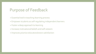 Purpose of Feedback
• Essential tool in teaching-learning process
• Empower students as self-regulating independent learners
• Foster a deep approach to learning
• Increase motivational beliefs and self-esteem
• Improves practice educators/tutors satisfaction
 