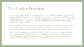 The Student Experience
• Prominence of feedback in pedagogic theory: as Laurillard (1993, p. 61) has said,
'action without feedback is completely unproductive for the learner'.This principle
applies throughout our lives as well as in educational settings: we use intrinsic and
extrinsic feedback to guide our actions and the development of our thoughts,
values and ways-of-being.
• Feedback has a central role to play: as reinforcement; as information from which
to correct 'errors'; as guidance on socially-constructed standards; or as an
indicator of appropriate discourse (Askew and Lodge, 2000; Fenwick, 2000).
• Feedback is essential to our lifelong development but its importance is perhaps
greatest (and most visible) during periods of formal education: at these times,
students are primed to expect assessment feedback from knowledgeable others,
and to develop skills of self-assessment for themselves.
 