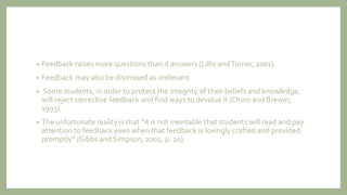 • Feedback raises more questions than it answers (Lillis andTurner, 2001).
• Feedback may also be dismissed as irrelevant.
• Some students, in order to protect the integrity of their beliefs and knowledge,
will reject corrective feedback and find ways to devalue it (Chinn and Brewer,
1993).
• The unfortunate reality is that “it is not inevitable that students will read and pay
attention to feedback even when that feedback is lovingly crafted and provided
promptly” (Gibbs and Simpson, 2002, p. 20).
 