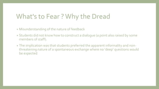 What's to Fear ?Why the Dread
• Misunderstanding of the nature of feedback
• Students did not know how to construct a dialogue (a point also raised by some
members of staff).
• The implication was that students preferred the apparent informality and non-
threatening nature of a spontaneous exchange where no ‘deep’ questions would
be expected
 