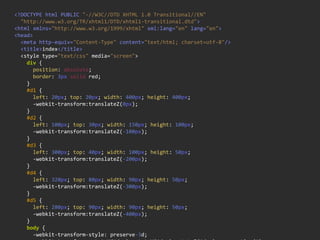 <!DOCTYPE  html  PUBLIC  "-­‐//W3C//DTD  XHTML  1.0  Transitional//EN"
    "http://www.w3.org/TR/xhtml1/DTD/xhtml1-­‐transitional.dtd">
<html  xmlns="http://www.w3.org/1999/xhtml"  xml:lang="en"  lang="en">
<head>
    <meta  http-­‐equiv="Content-­‐Type"  content="text/html;  charset=utf-­‐8"/>
    <title>index</title>
    <style  type="text/css"  media="screen">
        div  {
            position:  absolute;
            border:  3px  solid  red;
        }
        #d1  {
            left:  20px;  top:  20px;  width:  400px;  height:  400px;
            -­‐webkit-­‐transform:translateZ(0px);
        }
        #d2  {
            left:  100px;  top:  30px;  width:  150px;  height:  100px;
            -­‐webkit-­‐transform:translateZ(-­‐100px);
        }
        #d3  {
            left:  300px;  top:  40px;  width:  100px;  height:  50px;
            -­‐webkit-­‐transform:translateZ(-­‐200px);
        }
        #d4  {
            left:  320px;  top:  80px;  width:  90px;  height:  50px;
            -­‐webkit-­‐transform:translateZ(-­‐300px);
        }
        #d5  {
            left:  280px;  top:  90px;  width:  90px;  height:  50px;
            -­‐webkit-­‐transform:translateZ(-­‐400px);
        }
        body  {
            -­‐webkit-­‐transform-­‐style:  preserve-­‐3d;
 