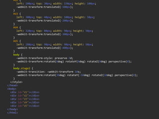        #d2  {
            left:  100px;  top:  30px;  width:  150px;  height:  100px;
            -­‐webkit-­‐transform:translateZ(-­‐100px);
        }
        #d3  {
            left:  300px;  top:  40px;  width:  100px;  height:  50px;
            -­‐webkit-­‐transform:translateZ(-­‐200px);
        }
        #d4  {
            left:  320px;  top:  80px;  width:  90px;  height:  50px;
            -­‐webkit-­‐transform:translateZ(-­‐300px);
        }
        #d5  {
            left:  280px;  top:  90px;  width:  90px;  height:  50px;
            -­‐webkit-­‐transform:translateZ(-­‐400px);
        }
        body  {
            -­‐webkit-­‐transform-­‐style:  preserve-­‐3d;
            -­‐webkit-­‐transform:rotateX(0deg)  rotateY(0deg)  rotateZ(0deg)  perspective(0);
        }
        body.stage2  {
            -­‐webkit-­‐transition:  -­‐webkit-­‐transform  10s;
            -­‐webkit-­‐transform:rotateX(30deg)  rotateY(-­‐50deg)  rotateZ(10deg)  perspective(0);
        }
    </style>
</head>
<body>
    <div  id="d1"></div>
    <div  id="d2"></div>
    <div  id="d3"></div>
    <div  id="d4"></div>
    <div  id="d5"></div>
</body>
</html>
 