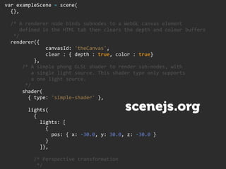    var  exampleScene  =  scene(
        {},

        /*  A  renderer  node  binds  subnodes  to  a  WebGL  canvas  element
              defined  in  the  HTML  tab  then  clears  the  depth  and  colour  buffers
          */
        renderer({
                                canvasId:  'theCanvas',
                                clear  :  {  depth  :  true,  color  :  true}
                        },
                /*  A  simple  phong  GLSL  shader  to  render  sub-­‐nodes,  with
                      a  single  light  source.  This  shader  type  only  supports
                      a  one  light  source.
                  */
                shader(
                    {  type:  'simple-­‐shader'  },

                    lights(                                        scenejs.org
                        {
                            lights:  [
                                {
                                    pos:  {  x:  -­‐30.0,  y:  30.0,  z:  -­‐30.0  }
                                }
                            ]},

                        /*  Perspective  transformation
                          */
 