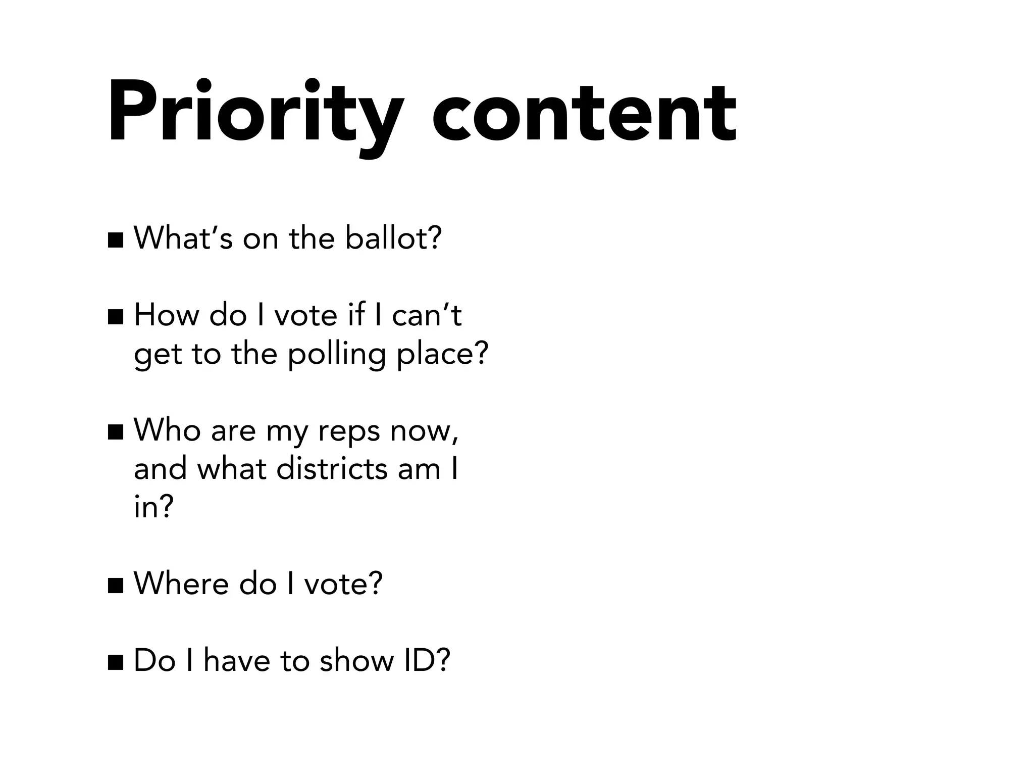 Priority content
What’s on the ballot?
How do I vote if I can’t
get to the polling place?
Who are my reps now,
and what districts am I
in?
Where do I vote?
Do I have to show ID?

 