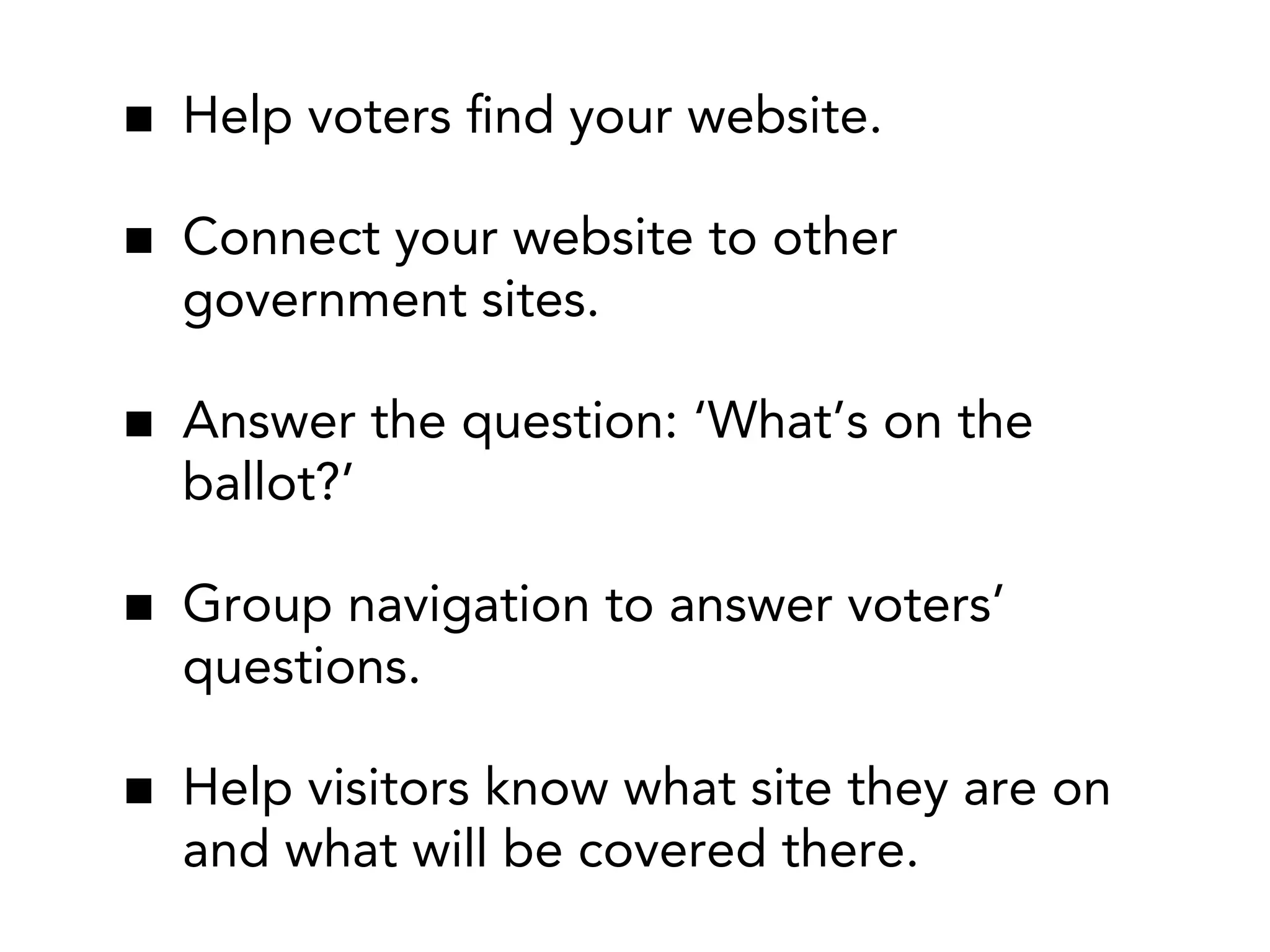 Help voters ﬁnd your website.
Connect your website to other
government sites.
Answer the question: ‘What’s on the
ballot?’
Group navigation to answer voters’
questions.
Help visitors know what site they are on
and what will be covered there.

 