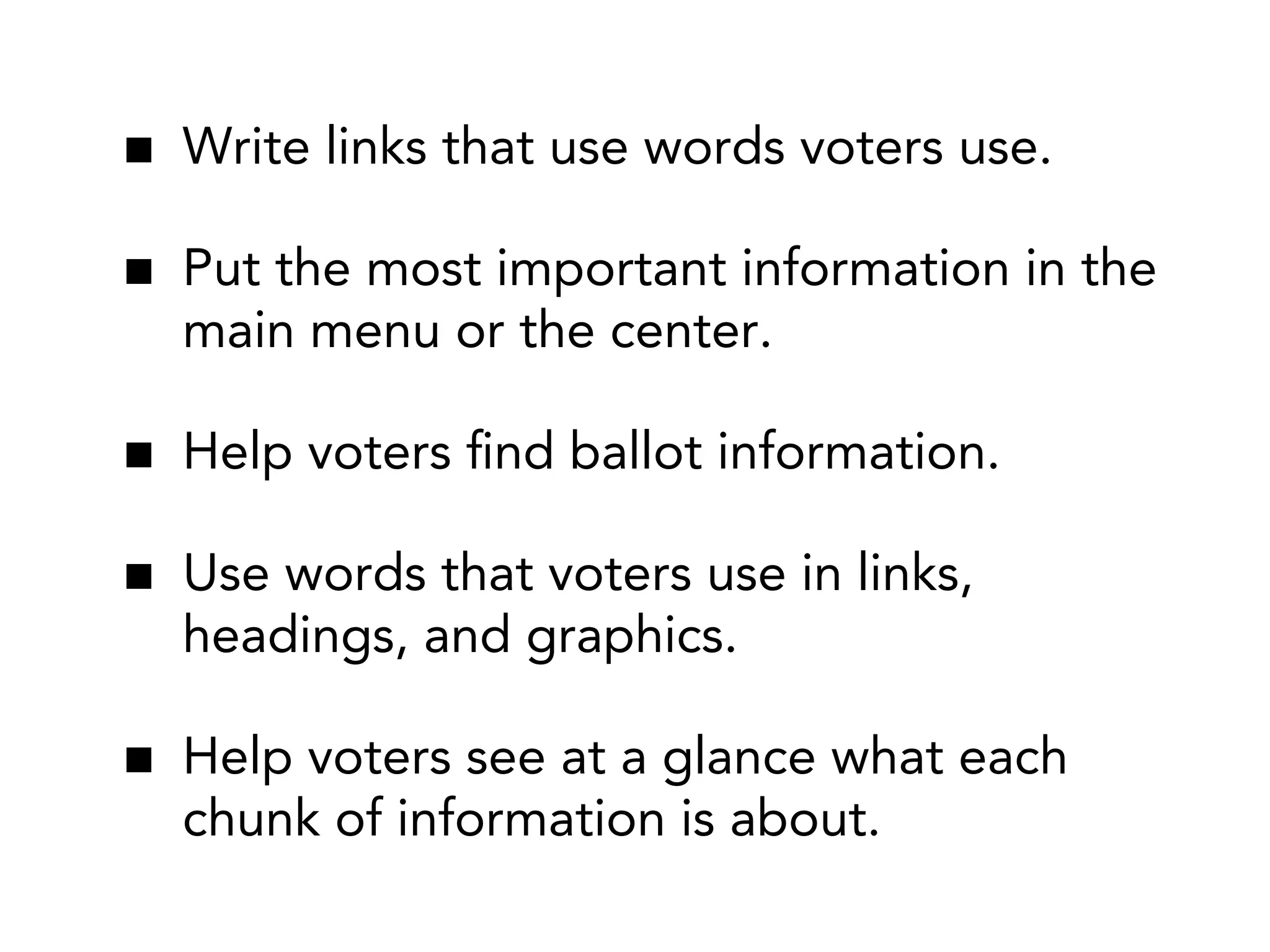 Write links that use words voters use.
Put the most important information in the
main menu or the center.
Help voters ﬁnd ballot information.
Use words that voters use in links,
headings, and graphics.
Help voters see at a glance what each
chunk of information is about.

 