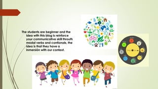 The students are beginner and the
idea with this blog is reinforce
your communicative skill throuth
modal verbs and contionals, the
idea is that they have a
inmersión with our context.
 