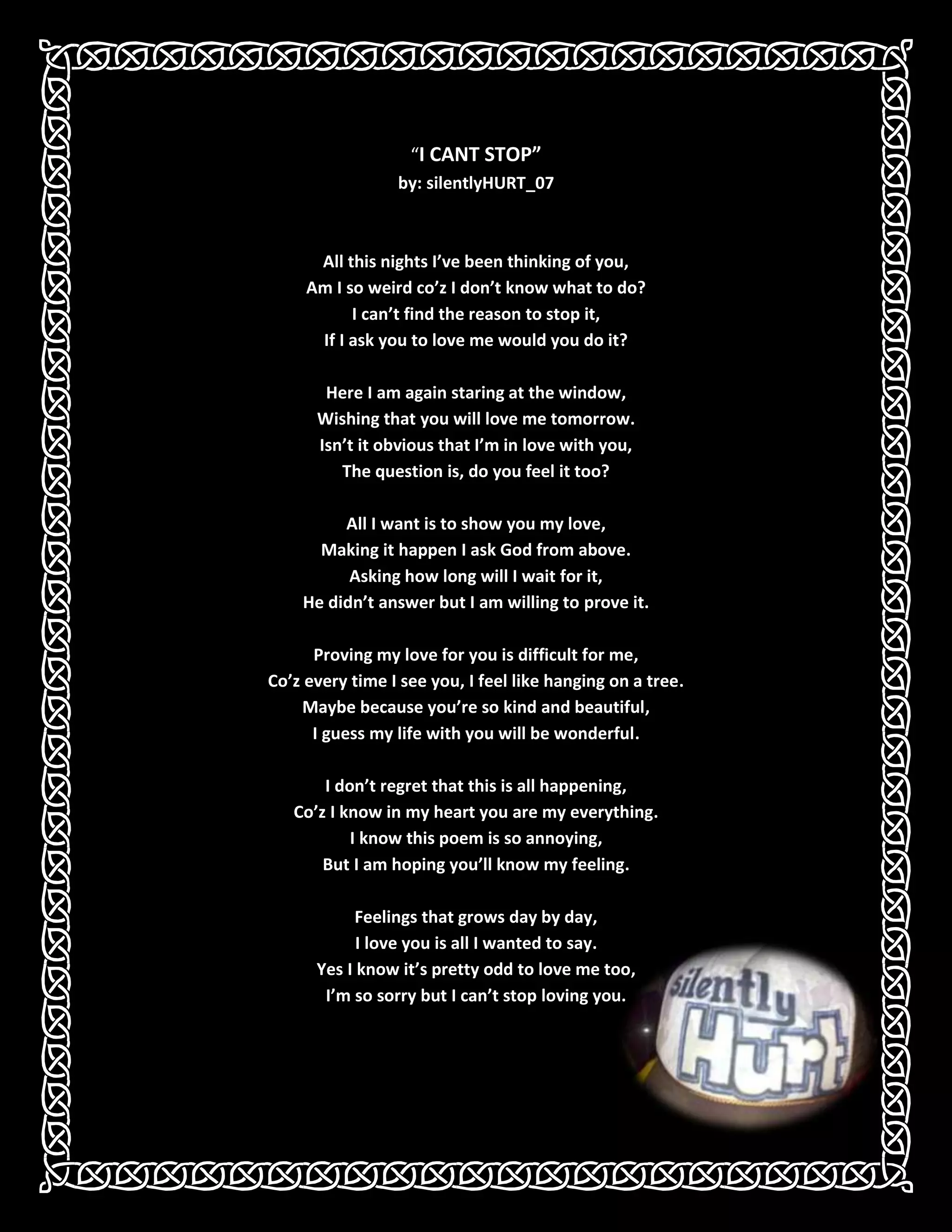 “I CANT STOP”by: silentlyHURT_07All this nights I’ve been thinking of you,Am I so weird co’z I don’t know what to do?I can’t find the reason to stop it,If I ask you to love me would you do it?Here I am again staring at the window,Wishing that you will love me tomorrow.Isn’t it obvious that I’m in love with you,The question is, do you feel it too?All I want is to show you my love,Making it happen I ask God from above.Asking how long will I wait for it,He didn’t answer but I am willing to prove it.Proving my love for you is difficult for me,Co’z every time I see you, I feel like hanging on a tree.Maybe because you’re so kind and beautiful,I guess my life with you will be wonderful.I don’t regret that this is all happening,Co’z I know in my heart you are my everything.I know this poem is so annoying,But I am hoping you’ll know my feeling.Feelings that grows day by day,409131944494I love you is all I wanted to say.Yes I know it’s pretty odd to love me too,I’m so sorry but I can’t stop loving you.