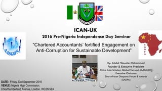 ICAN-UK
2016 Pre-Nigeria Independence Day Seminar
“Chartered Accountants’ fortified Engagement on
Anti-Corruption for Sustainable Development”
By: Abdul ‘Dewale Mohammed
Founder & Executive President
Africa Asia Scholars Global Network (AASGON)
Executive Chairman
Sino-African Diaspora Forum & Awards
(SADFA)
DATE: Friday 23rd September 2016
VENUE: Nigeria High Commission.
9 Northumberland Avenue, London. WC2N 5BX
 