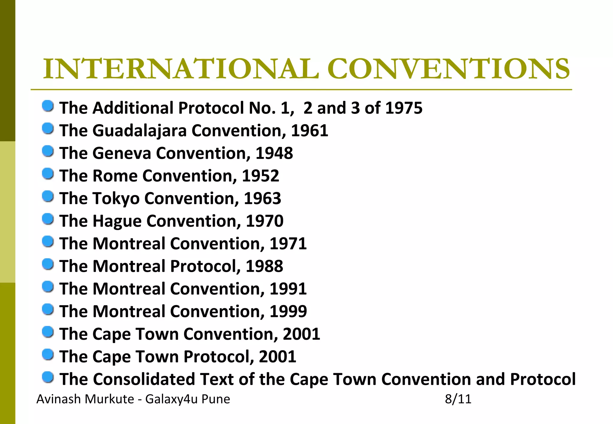 Avinash Murkute - Galaxy4u Pune 8/11
INTERNATIONAL CONVENTIONS
The Additional Protocol No. 1, 2 and 3 of 1975
The Guadalajara Convention, 1961
The Geneva Convention, 1948
The Rome Convention, 1952
The Tokyo Convention, 1963
The Hague Convention, 1970
The Montreal Convention, 1971
The Montreal Protocol, 1988
The Montreal Convention, 1991
The Montreal Convention, 1999
The Cape Town Convention, 2001
The Cape Town Protocol, 2001
The Consolidated Text of the Cape Town Convention and Protocol
 